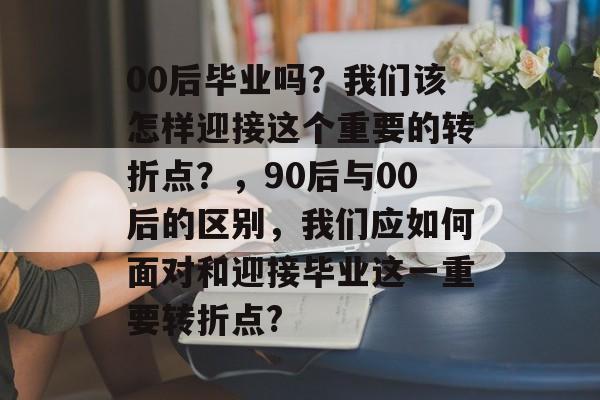 00后毕业吗?我们该怎样迎接这个重要的转折点?,90后与00后的区别,我们应如何面对和迎接毕业这一重要转折点? 00后毕业吗?我们该怎样迎接这个重要的转折点?,90后与00后的区别,我们应如何面对和迎接毕业这一重要转折点?