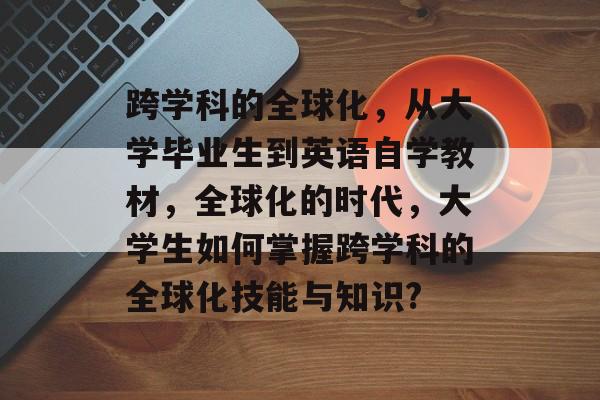 跨学科的全球化,从大学毕业生到英语自学教材,全球化的时代,大学生如何掌握跨学科的全球化技能与知识? 跨学科的全球化,从大学毕业生到英语自学教材,全球化的时代,大学生如何掌握跨学科的全球化技能与知识?
