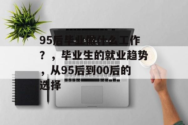 95后毕业做什么工作?,毕业生的就业趋势,从95后到00后的选择 95后毕业做什么工作?,毕业生的就业趋势,从95后到00后的选择