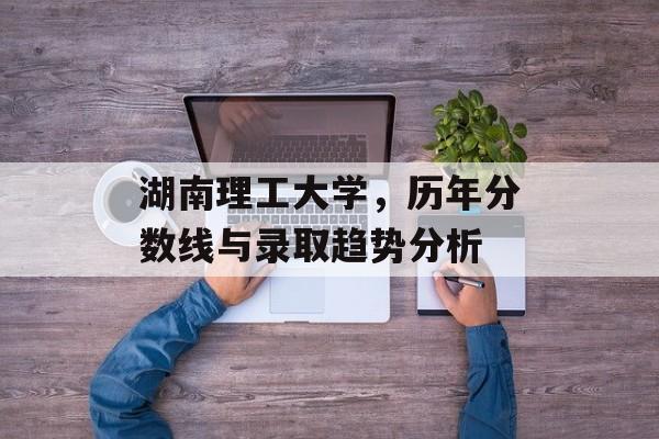 湖南理工大学,历年分数线与录取趋势分析 湖南理工大学,历年分数线与录取趋势分析