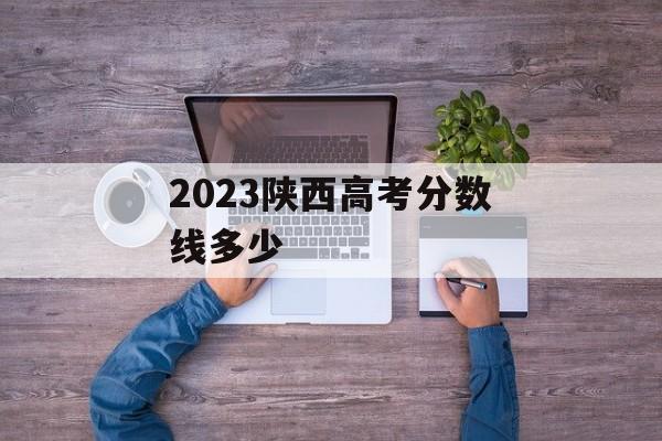 2023陕西高考分数线多少
