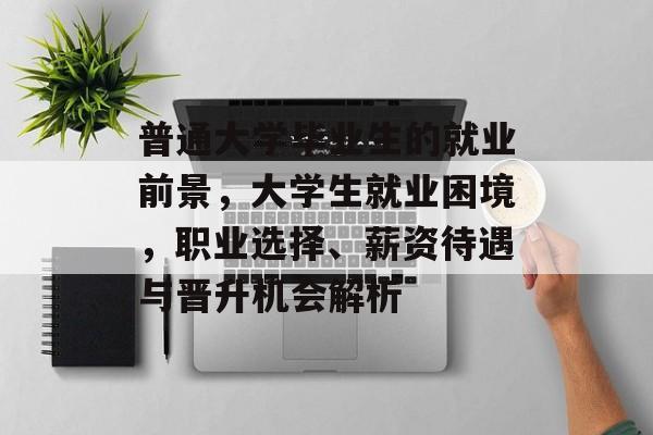 普通大学毕业生的就业前景，大学生就业困境，职业选择、薪资待遇与晋升机会解析