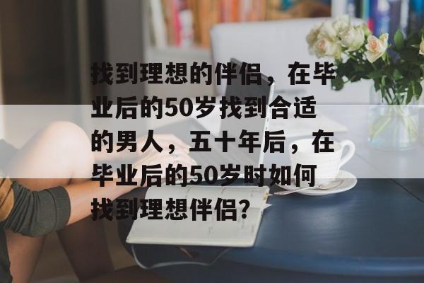 找到理想的伴侣,在毕业后的50岁找到合适的男人,五十年后,在毕业后的50岁时如何找到理想伴侣? 找到理想的伴侣,在毕业后的50岁找到合适的男人,五十年后,在毕业后的50岁时如何找到理想伴侣?