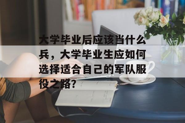大学毕业后应该当什么兵，大学毕业生应如何选择适合自己的军队服役之路？