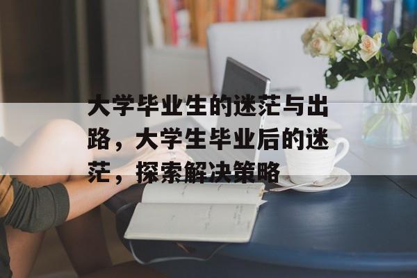 大学毕业生的迷茫与出路,大学生毕业后的迷茫,探索解决策略 大学毕业生的迷茫与出路,大学生毕业后的迷茫,探索解决策略