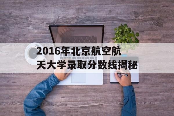 2016年北京航空航天大学录取分数线揭秘 2016年北京航空航天大学录取分数线揭秘