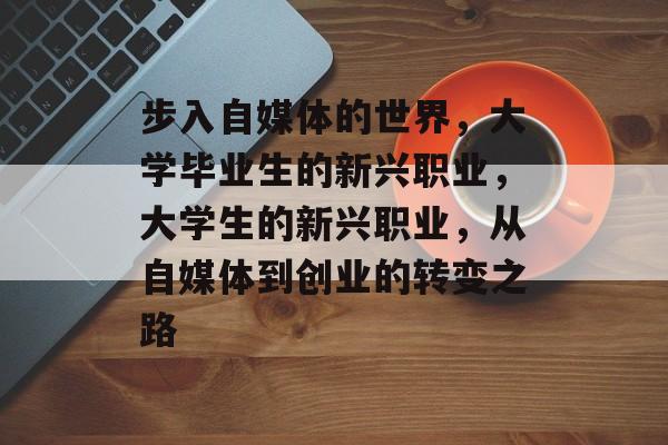 步入自媒体的世界,大学毕业生的新兴职业,大学生的新兴职业,从自媒体到创业的转变之路 步入自媒体的世界,大学毕业生的新兴职业,大学生的新兴职业,从自媒体到创业的转变之路
