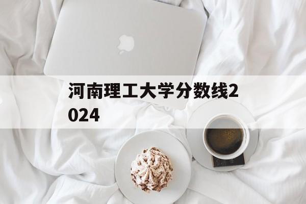 河南理工大学分数线2024 河南理工大学分数线2024