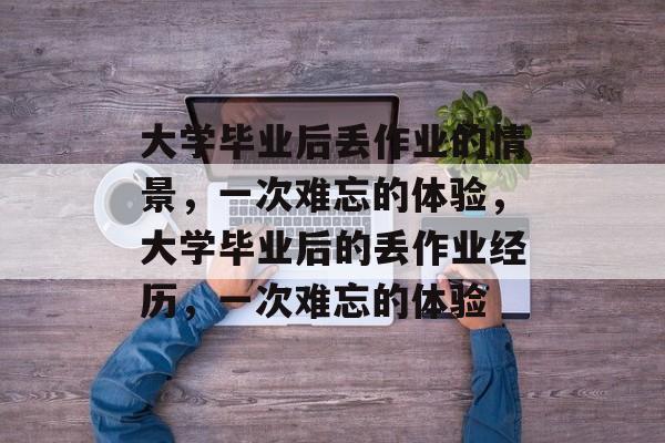 大学毕业后丢作业的情景,一次难忘的体验,大学毕业后的丢作业经历,一次难忘的体验 大学毕业后丢作业的情景,一次难忘的体验,大学毕业后的丢作业经历,一次难忘的体验