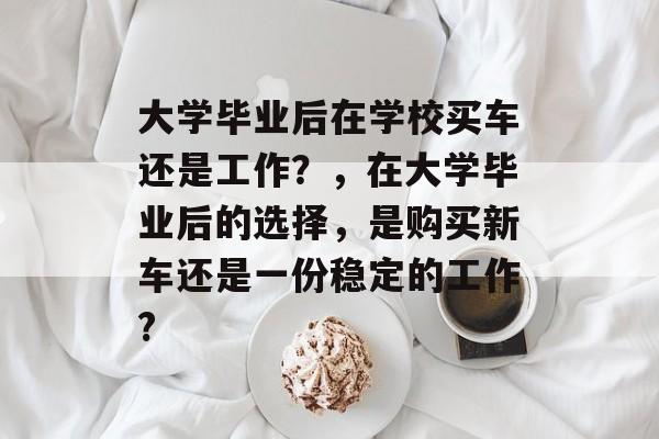 大学毕业后在学校买车还是工作?,在大学毕业后的选择,是购买新车还是一份稳定的工作? 大学毕业后在学校买车还是工作?,在大学毕业后的选择,是购买新车还是一份稳定的工作?