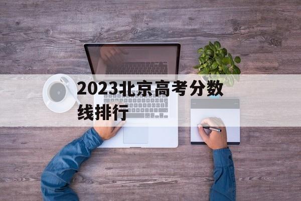 2023北京高考分数线排行 2023北京高考分数线排行
