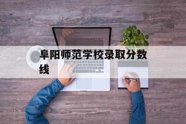 阜阳师范学校录取分数线 阜阳师范学校录取分数线