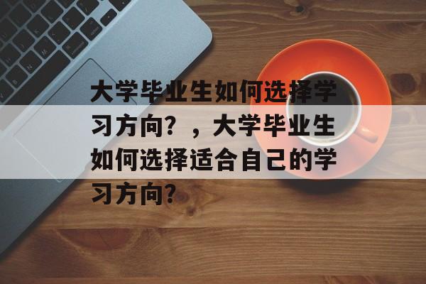 大学毕业生如何选择学习方向?,大学毕业生如何选择适合自己的学习方向? 大学毕业生如何选择学习方向?,大学毕业生如何选择适合自己的学习方向?