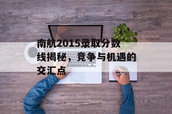 南航2015录取分数线揭秘，竞争与机遇的交汇点