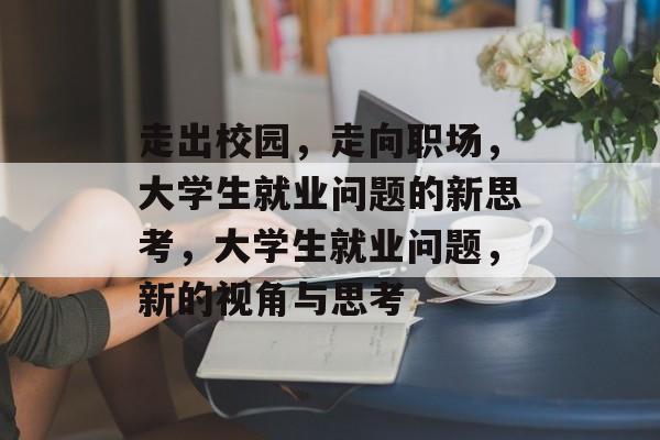 走出校园,走向职场,大学生就业问题的新思考,大学生就业问题,新的视角与思考 走出校园,走向职场,大学生就业问题的新思考,大学生就业问题,新的视角与思考