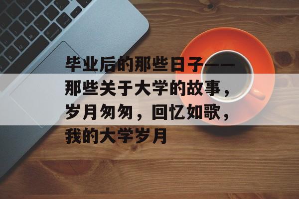 毕业后的那些日子——那些关于大学的故事,岁月匆匆,回忆如歌,我的大学岁月 毕业后的那些日子——那些关于大学的故事,岁月匆匆,回忆如歌,我的大学岁月