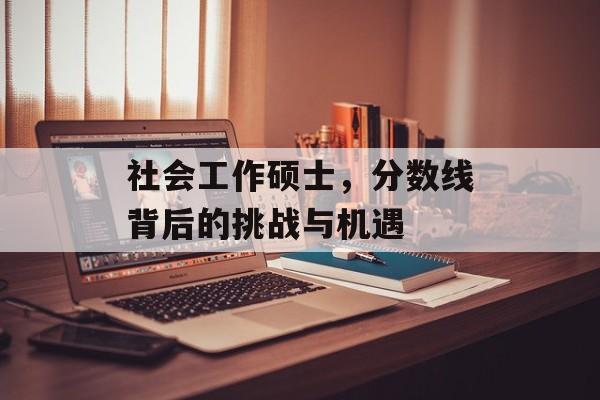 社会工作硕士,分数线背后的挑战与机遇 社会工作硕士,分数线背后的挑战与机遇