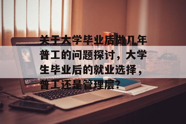 关于大学毕业后做几年普工的问题探讨,大学生毕业后的就业选择,普工还是管理层? 关于大学毕业后做几年普工的问题探讨,大学生毕业后的就业选择,普工还是管理层?