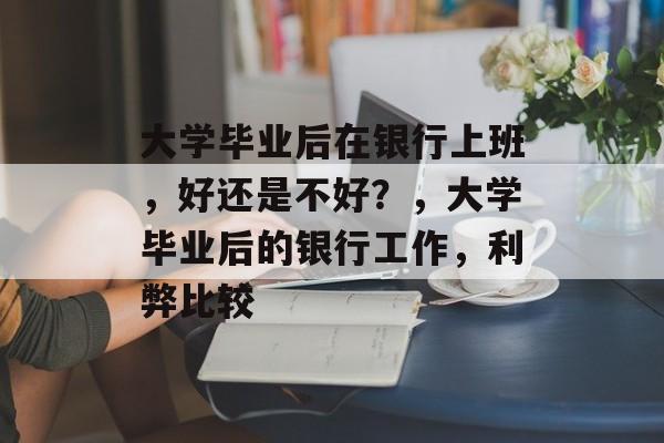 大学毕业后在银行上班,好还是不好?,大学毕业后的银行工作,利弊比较 大学毕业后在银行上班,好还是不好?,大学毕业后的银行工作,利弊比较