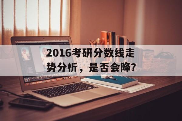 2016考研分数线走势分析,是否会降? 2016考研分数线走势分析,是否会降?