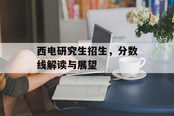 西电研究生招生，分数线解读与展望