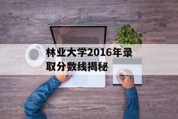 林业大学2016年录取分数线揭秘 林业大学2016年录取分数线揭秘