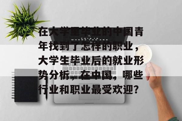 在大学里毕业的中国青年找到了怎样的职业,大学生毕业后的就业形势分析,在中国,哪些行业和职业最受欢迎? 在大学里毕业的中国青年找到了怎样的职业,大学生毕业后的就业形势分析,在中国,哪些行业和职业最受欢迎?