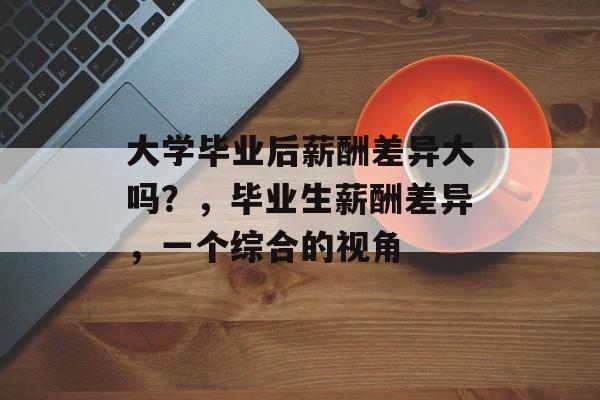 大学毕业后薪酬差异大吗?,毕业生薪酬差异,一个综合的视角 大学毕业后薪酬差异大吗?,毕业生薪酬差异,一个综合的视角