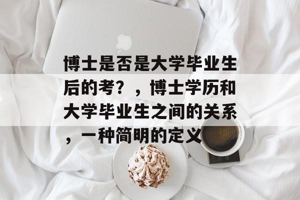 博士是否是大学毕业生后的考?,博士学历和大学毕业生之间的关系,一种简明的定义 博士是否是大学毕业生后的考?,博士学历和大学毕业生之间的关系,一种简明的定义