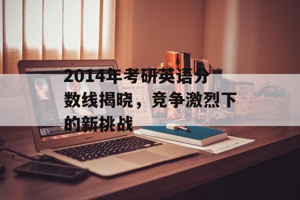2014年考研英语分数线揭晓,竞争激烈下的新挑战 2014年考研英语分数线揭晓,竞争激烈下的新挑战