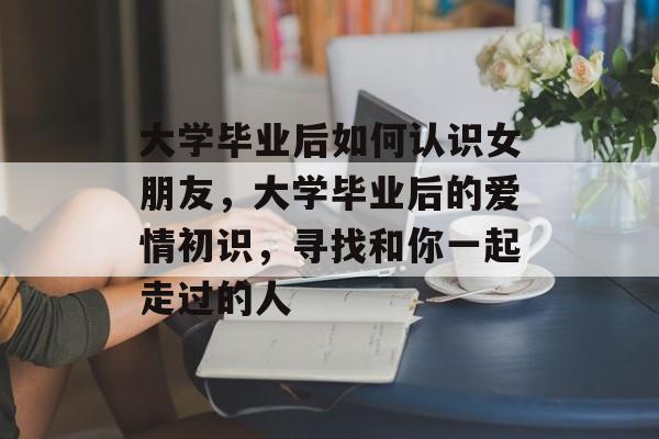 大学毕业后如何认识女朋友，大学毕业后的爱情初识，寻找和你一起走过的人