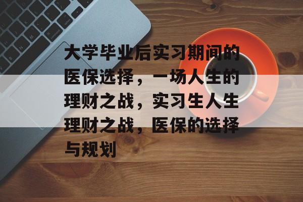 大学毕业后实习期间的医保选择,一场人生的理财之战,实习生人生理财之战,医保的选择与规划 大学毕业后实习期间的医保选择,一场人生的理财之战,实习生人生理财之战,医保的选择与规划