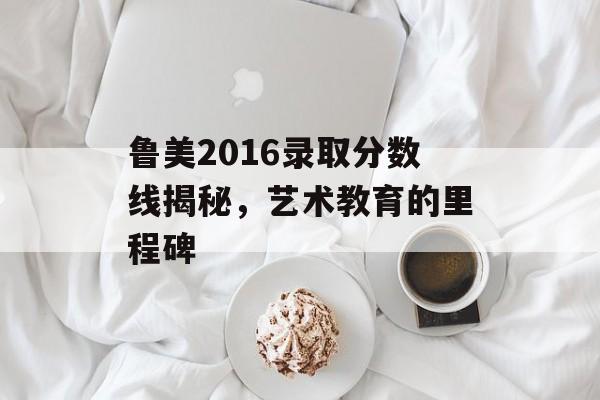 鲁美2016录取分数线揭秘,艺术教育的里程碑 鲁美2016录取分数线揭秘,艺术教育的里程碑