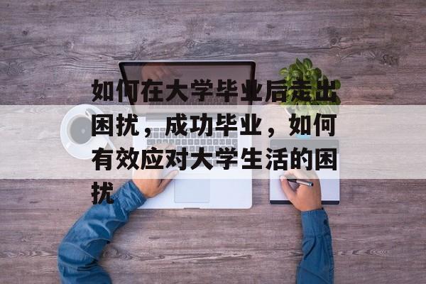 如何在大学毕业后走出困扰，成功毕业，如何有效应对大学生活的困扰