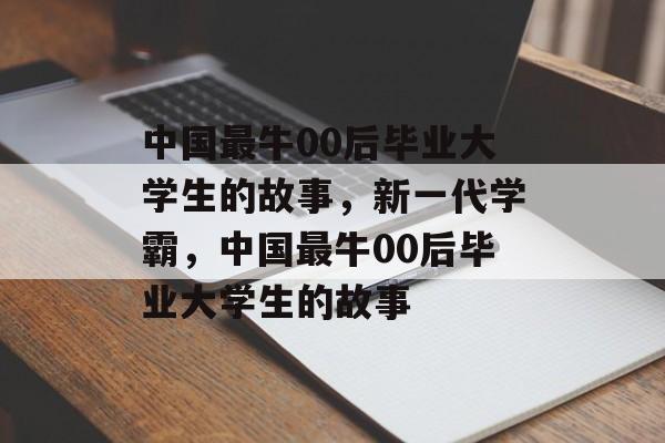 中国最牛00后毕业大学生的故事，新一代学霸，中国最牛00后毕业大学生的故事