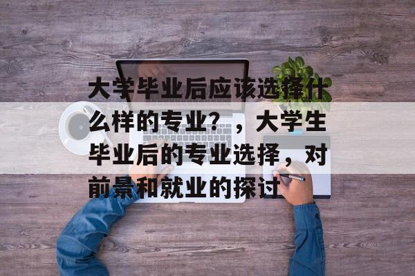 大学毕业后应该选择什么样的专业？，大学生毕业后的专业选择，对前景和就业的探讨