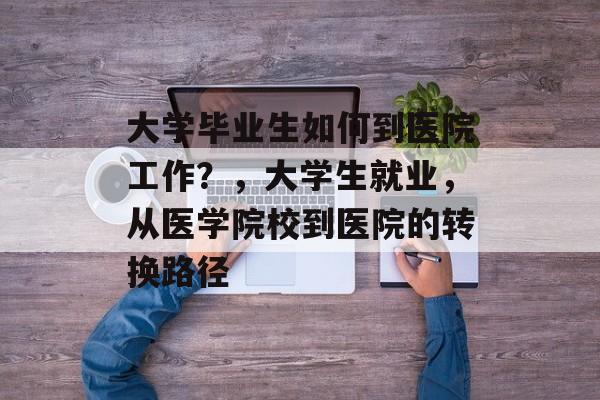大学毕业生如何到医院工作?,大学生就业,从医学院校到医院的转换路径 大学毕业生如何到医院工作?,大学生就业,从医学院校到医院的转换路径