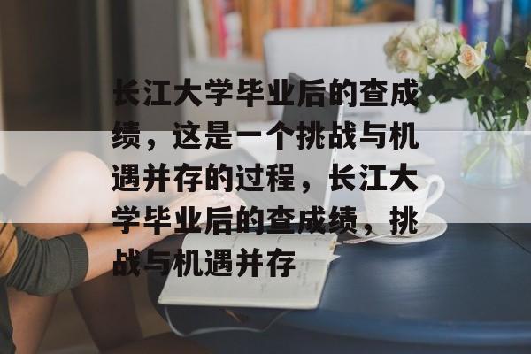 长江大学毕业后的查成绩，这是一个挑战与机遇并存的过程，长江大学毕业后的查成绩，挑战与机遇并存