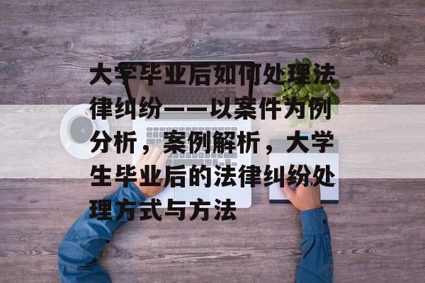 大学毕业后如何处理法律纠纷——以案件为例分析,案例解析,大学生毕业后的法律纠纷处理方式与方法 大学毕业后如何处理法律纠纷——以案件为例分析,案例解析,大学生毕业后的法律纠纷处理方式与方法