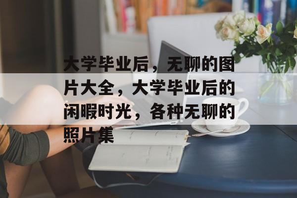 大学毕业后,无聊的图片大全,大学毕业后的闲暇时光,各种无聊的照片集 大学毕业后,无聊的图片大全,大学毕业后的闲暇时光,各种无聊的照片集