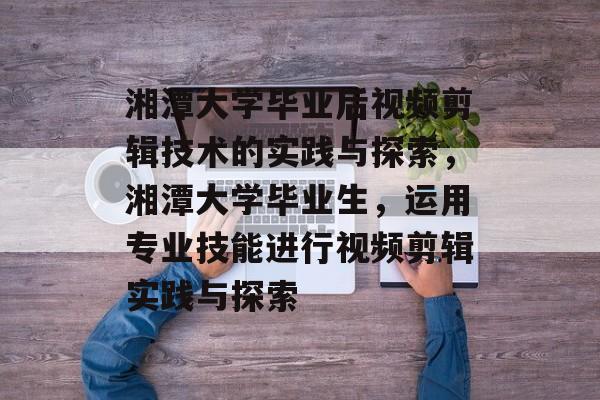 湘潭大学毕业后视频剪辑技术的实践与探索,湘潭大学毕业生,运用专业技能进行视频剪辑实践与探索 湘潭大学毕业后视频剪辑技术的实践与探索,湘潭大学毕业生,运用专业技能进行视频剪辑实践与探索