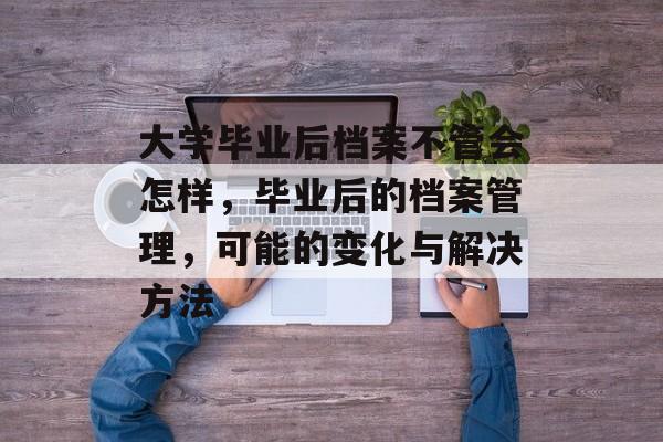大学毕业后档案不管会怎样，毕业后的档案管理，可能的变化与解决方法