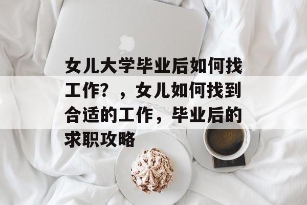 女儿大学毕业后如何找工作？，女儿如何找到合适的工作，毕业后的求职攻略