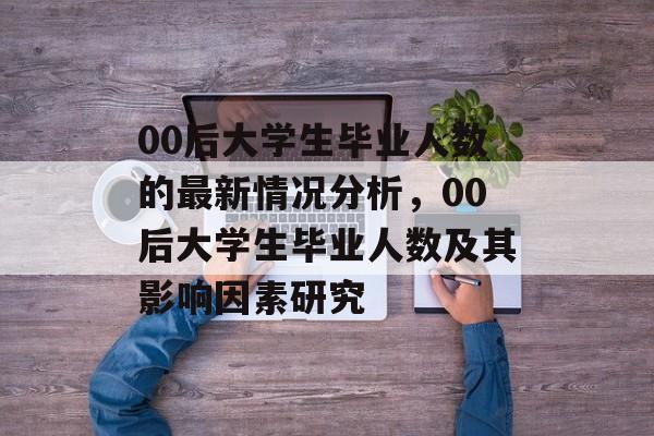 00后大学生毕业人数的最新情况分析,00后大学生毕业人数及其影响因素研究 00后大学生毕业人数的最新情况分析,00后大学生毕业人数及其影响因素研究
