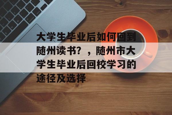 大学生毕业后如何回到随州读书?,随州市大学生毕业后回校学习的途径及选择 大学生毕业后如何回到随州读书?,随州市大学生毕业后回校学习的途径及选择