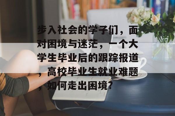 步入社会的学子们，面对困境与迷茫，一个大学生毕业后的跟踪报道，高校毕业生就业难题，如何走出困境?