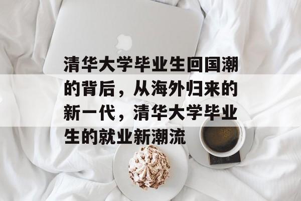 清华大学毕业生回国潮的背后,从海外归来的新一代,清华大学毕业生的就业新潮流 清华大学毕业生回国潮的背后,从海外归来的新一代,清华大学毕业生的就业新潮流