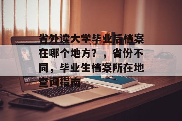 省外读大学毕业后档案在哪个地方?,省份不同,毕业生档案所在地查询指南 省外读大学毕业后档案在哪个地方?,省份不同,毕业生档案所在地查询指南