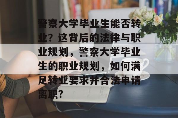 警察大学毕业生能否转业?这背后的法律与职业规划,警察大学毕业生的职业规划,如何满足转业要求并合法申请离职? 警察大学毕业生能否转业?这背后的法律与职业规划,警察大学毕业生的职业规划,如何满足转业要求并合法申请离职?