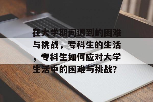 在大学期间遇到的困难与挑战,专科生的生活,专科生如何应对大学生活中的困难与挑战? 在大学期间遇到的困难与挑战,专科生的生活,专科生如何应对大学生活中的困难与挑战?
